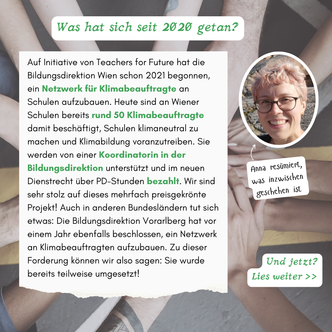 Was hat sich seit 2020 getan? Anna resümiert, was inzwischen geschehen ist: Auf Initiative von Teachers for Future hat die Bildungsdirektion Wien schon 2021 begonnen, ein Netzwerk für Klimabeauftragte an Schulen aufzubauen. Heute sind an Wiener Schulen bereits rund 50 Klimabeauftragte damit beschäftigt, Schulen klimaneutral zu machen und Klimabildung voranzutreiben. Sie werden von einer Koordinatorin in der Bildungsdirektion unterstützt und im neuen Dienstrecht über PD-Stunden bezahlt. Wir sind sehr stolz auf dieses mehrfach preisgekrönte Projekt! Auch in anderen Bundesländern tut sich etwas: Die Bildungsdirektion Vorarlberg hat vor einem Jahr ebenfalls beschlossen, ein Netzwerk an Klimabeauftragten aufzubauen. Zu dieser Forderung können wir also sagen: Sie wurde bereits teilweise umgesetzt! Anna resümiert, was inzwischen geschehen ist Und jetzt? Lies weiter >>